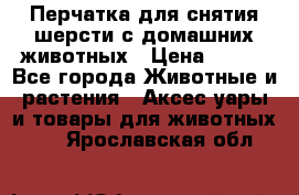 Перчатка для снятия шерсти с домашних животных › Цена ­ 100 - Все города Животные и растения » Аксесcуары и товары для животных   . Ярославская обл.